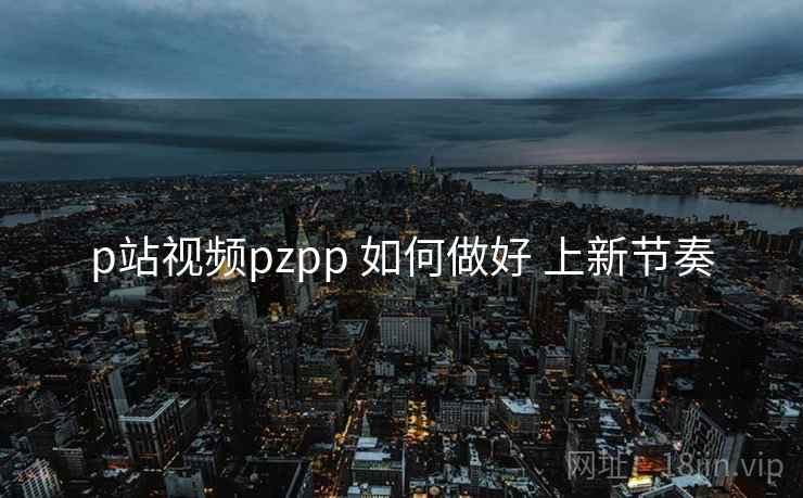 p站视频pzpp 如何做好 上新节奏