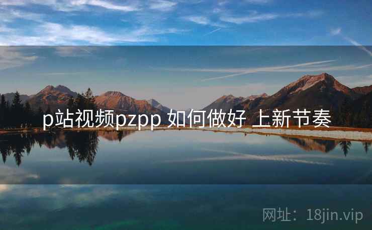 p站视频pzpp 如何做好 上新节奏 p站视频pzpp 如何做好 上新节奏